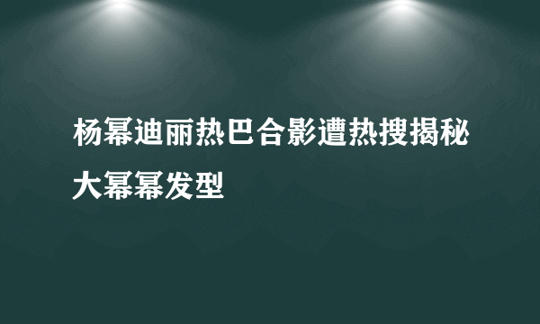 杨幂迪丽热巴合影遭热搜揭秘大幂幂发型