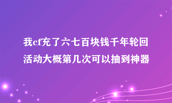 我cf充了六七百块钱千年轮回活动大概第几次可以抽到神器