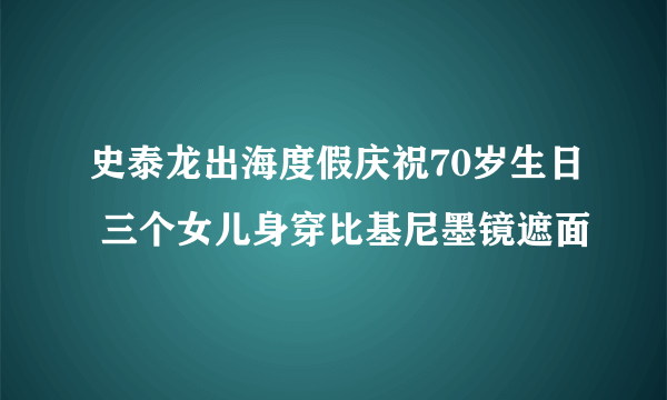 史泰龙出海度假庆祝70岁生日 三个女儿身穿比基尼墨镜遮面