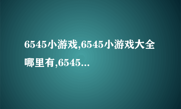 6545小游戏,6545小游戏大全哪里有,6545小游戏美女类？