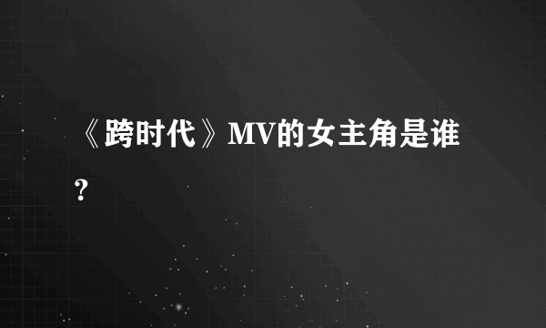 《跨时代》MV的女主角是谁？