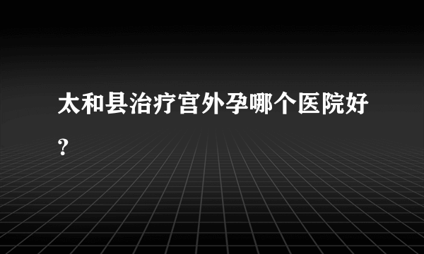 太和县治疗宫外孕哪个医院好？