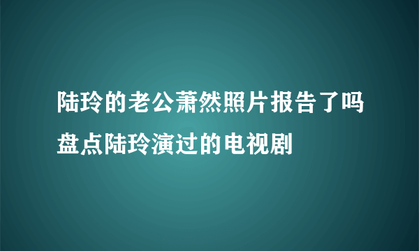 陆玲的老公萧然照片报告了吗盘点陆玲演过的电视剧