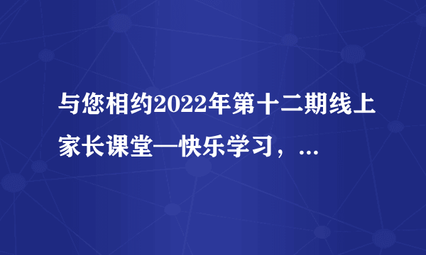 与您相约2022年第十二期线上家长课堂—快乐学习，做学习的主