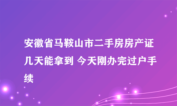 安徽省马鞍山市二手房房产证几天能拿到 今天刚办完过户手续