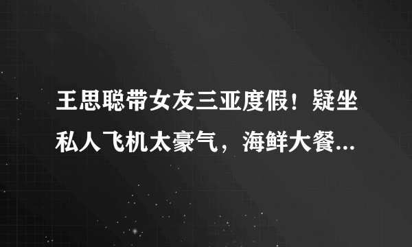 王思聪带女友三亚度假！疑坐私人飞机太豪气，海鲜大餐摆满一桌 ... 