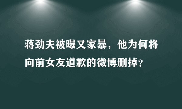 蒋劲夫被曝又家暴，他为何将向前女友道歉的微博删掉？