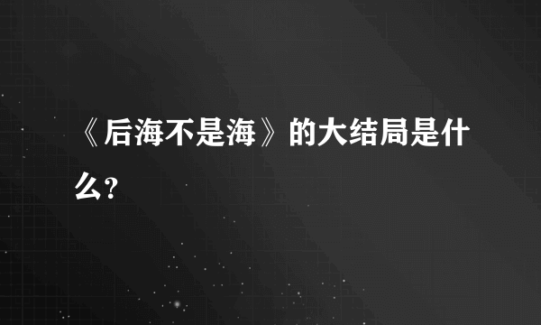 《后海不是海》的大结局是什么？