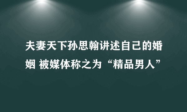 夫妻天下孙思翰讲述自己的婚姻 被媒体称之为“精品男人”