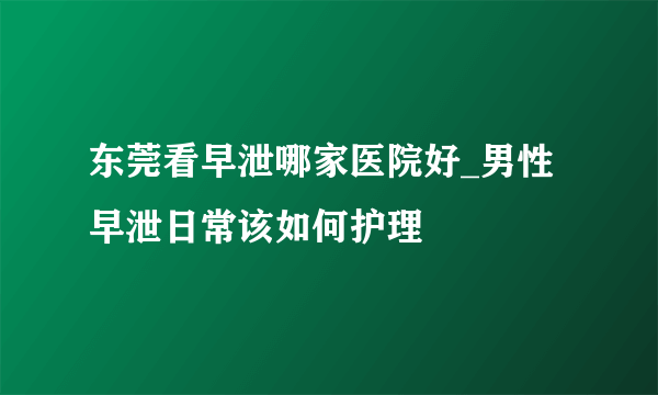 东莞看早泄哪家医院好_男性早泄日常该如何护理