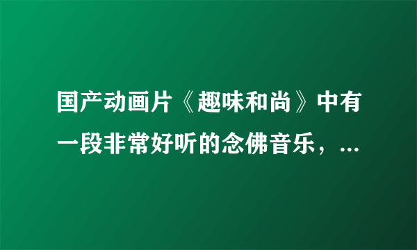 国产动画片《趣味和尚》中有一段非常好听的念佛音乐，在百度上搜不到了，不知哪位朋友那里有，请告知，谢