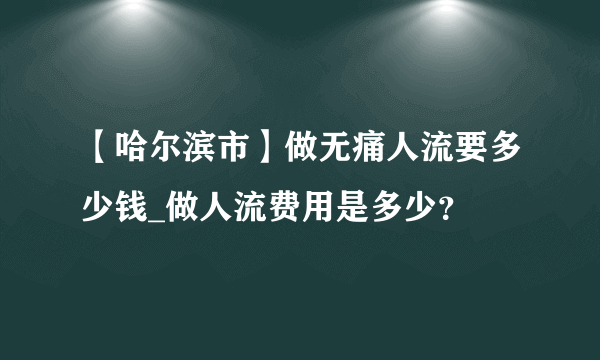 【哈尔滨市】做无痛人流要多少钱_做人流费用是多少？