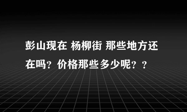 彭山现在 杨柳街 那些地方还在吗？价格那些多少呢？？