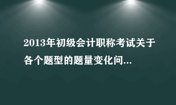 2013年初级会计职称考试关于各个题型的题量变化问题（知道的来，灌水的勿扰）