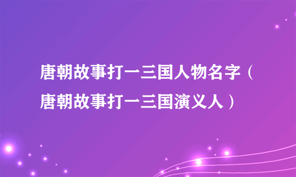 唐朝故事打一三国人物名字（唐朝故事打一三国演义人）