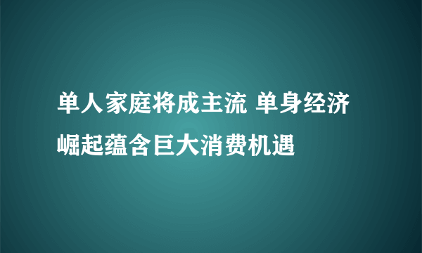 单人家庭将成主流 单身经济崛起蕴含巨大消费机遇