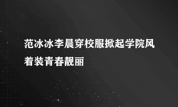 范冰冰李晨穿校服掀起学院风着装青春靓丽