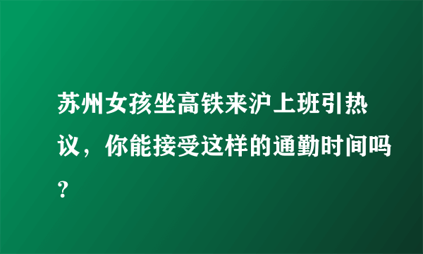 苏州女孩坐高铁来沪上班引热议，你能接受这样的通勤时间吗？