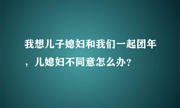 我想儿子媳妇和我们一起团年，儿媳妇不同意怎么办？