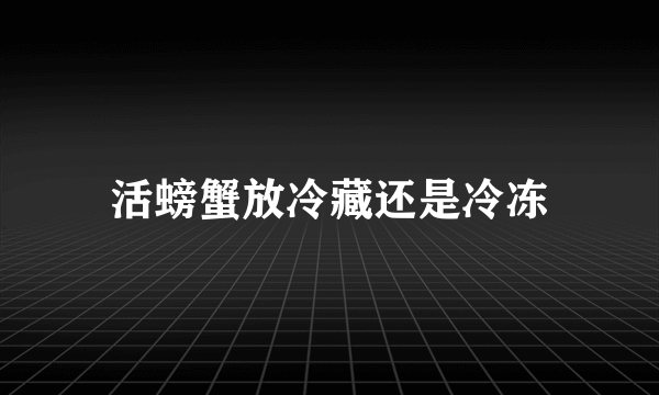 活螃蟹放冷藏还是冷冻