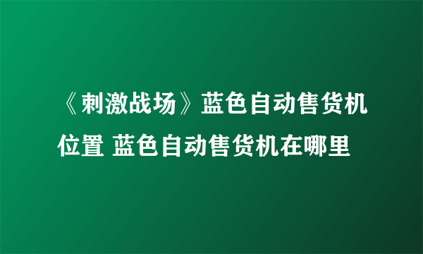 《刺激战场》蓝色自动售货机位置 蓝色自动售货机在哪里