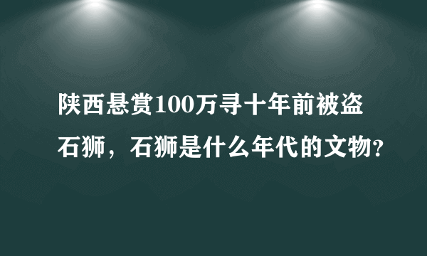 陕西悬赏100万寻十年前被盗石狮，石狮是什么年代的文物？