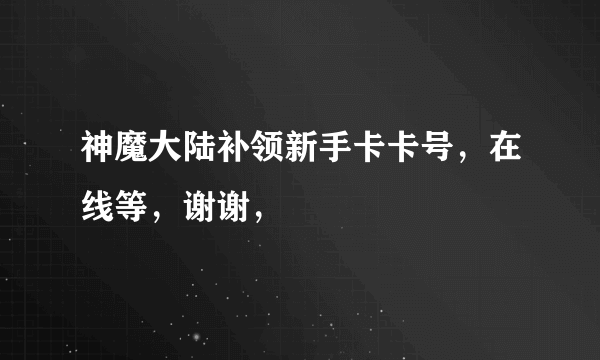 神魔大陆补领新手卡卡号，在线等，谢谢，