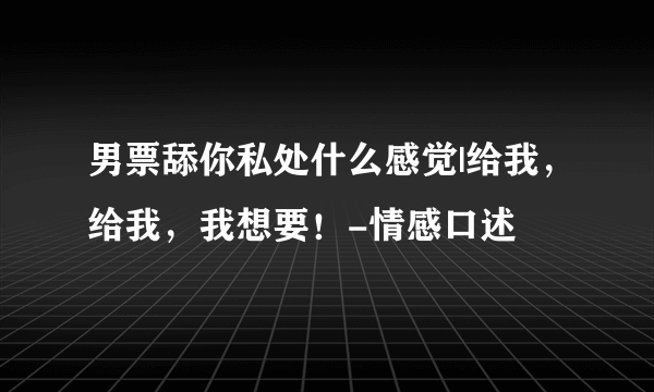 男票舔你私处什么感觉|给我，给我，我想要！-情感口述