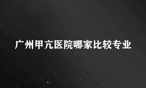 广州甲亢医院哪家比较专业