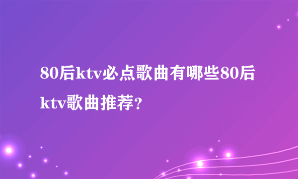 80后ktv必点歌曲有哪些80后ktv歌曲推荐？