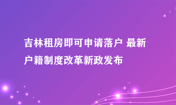 吉林租房即可申请落户 最新户籍制度改革新政发布