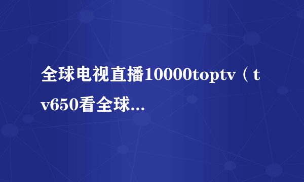 全球电视直播10000toptv（tv650看全球电视直播）