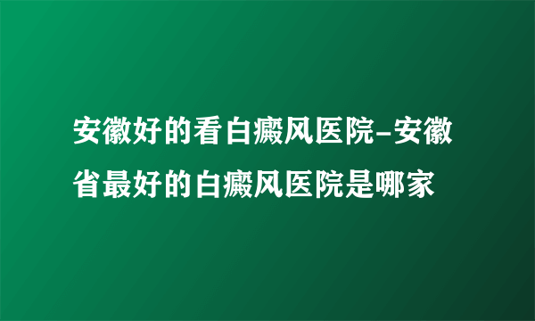 安徽好的看白癜风医院-安徽省最好的白癜风医院是哪家