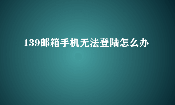 139邮箱手机无法登陆怎么办