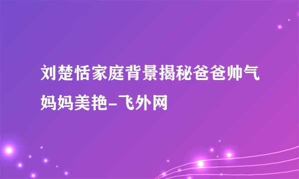 刘楚恬家庭背景揭秘爸爸帅气妈妈美艳-飞外网