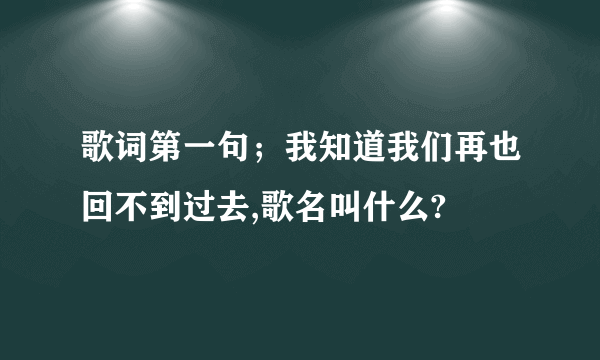 歌词第一句；我知道我们再也回不到过去,歌名叫什么?