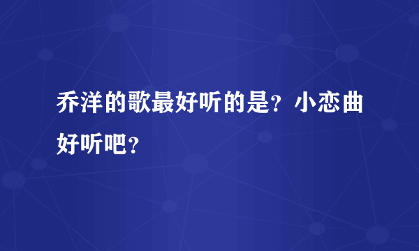 乔洋的歌最好听的是？小恋曲好听吧？