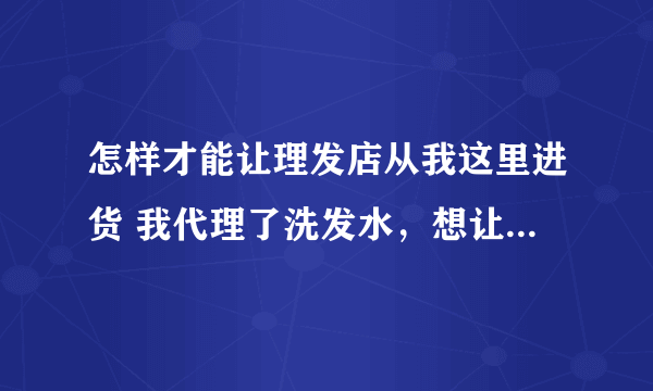 怎样才能让理发店从我这里进货 我代理了洗发水，想让理发店从我这里进货， 想