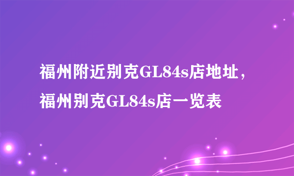 福州附近别克GL84s店地址，福州别克GL84s店一览表