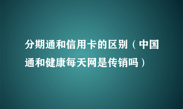 分期通和信用卡的区别（中国通和健康每天网是传销吗）