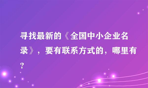 寻找最新的《全国中小企业名录》，要有联系方式的，哪里有？