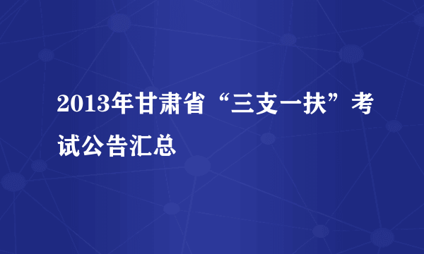 2013年甘肃省“三支一扶”考试公告汇总