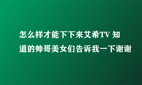 怎么样才能下下来艾希TV 知道的帅哥美女们告诉我一下谢谢