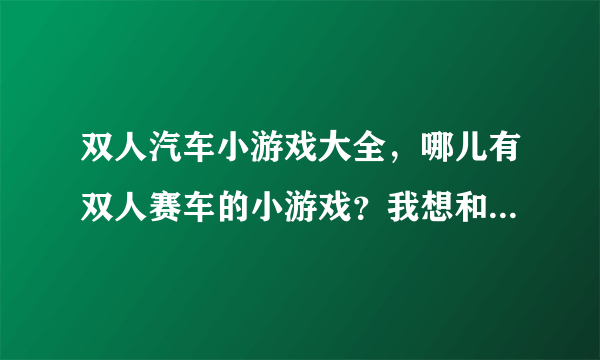 双人汽车小游戏大全，哪儿有双人赛车的小游戏？我想和我朋友玩。