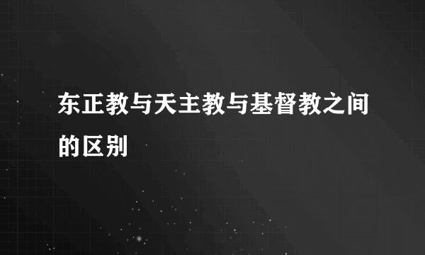 东正教与天主教与基督教之间的区别