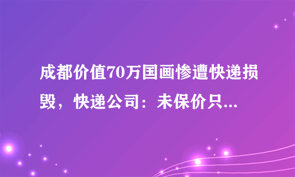 成都价值70万国画惨遭快递损毁，快递公司：未保价只能赔300元, 你怎么看？