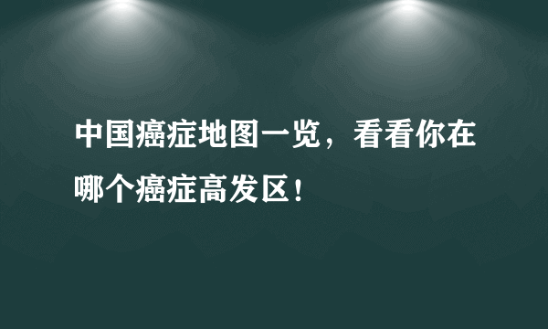 中国癌症地图一览，看看你在哪个癌症高发区！