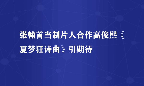 张翰首当制片人合作高俊熙《夏梦狂诗曲》引期待