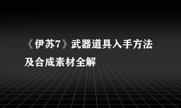 《伊苏7》武器道具入手方法及合成素材全解