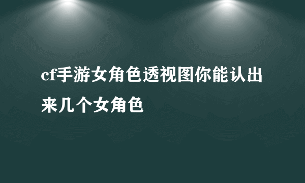 cf手游女角色透视图你能认出来几个女角色